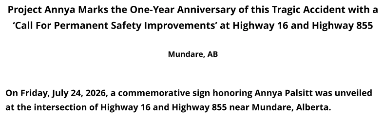 Project Annya Marks the One-Year Anniversary of this Tragic Accident with a ‘Call For Permanent Safety Improvements’ at Highway 16 and Highway 855  Mundare, AB    On Friday, July 24, 2026, a commemorative sign honoring Annya Palsitt was unveiled at the intersection of Highway 16 and Highway 855 near Mundare, Alberta.